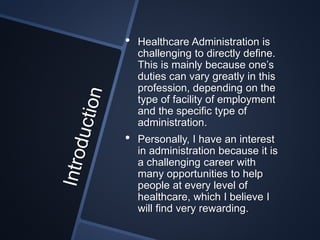 • Healthcare Administration is
challenging to directly define.
This is mainly because one’s
duties can vary greatly in this
profession, depending on the
type of facility of employment
and the specific type of
administration.
• Personally, I have an interest
in administration because it is
a challenging career with
many opportunities to help
people at every level of
healthcare, which I believe I
will find very rewarding.
 