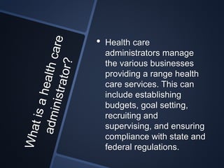 • Health care
administrators manage
the various businesses
providing a range health
care services. This can
include establishing
budgets, goal setting,
recruiting and
supervising, and ensuring
compliance with state and
federal regulations.
 
