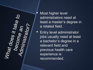 • Most higher level
administrators need at
least a master’s degree in
a related field.
• Entry level administrator
jobs usually need at least
a bachelor’s degree in a
relevant field and
previous health care
experience is
recommended.
 