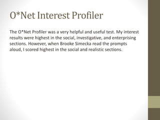 O*Net Interest Profiler
The O*Net Profiler was a very helpful and useful test. My interest
results were highest in the social, investigative, and enterprising
sections. However, when Brooke Simecka read the prompts
aloud, I scored highest in the social and realistic sections.
 