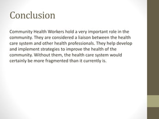 Conclusion
Community Health Workers hold a very important role in the
community. They are considered a liaison between the health
care system and other health professionals. They help develop
and implement strategies to improve the health of the
community. Without them, the health care system would
certainly be more fragmented than it currently is.
 