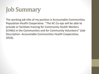 Job Summary
The working job title of my position is Accountable Communities
Population Health Cooperative. “The AC Co-ops will be able to
provide or facilitate training for Community Health Workers
(CHWs) in the Communities and for Community Volunteers” (Job
Description- Accountable Communities Health Cooperative,
2016).
 