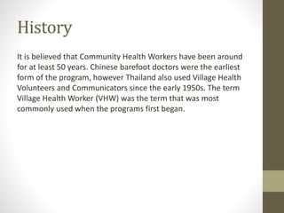 History
It is believed that Community Health Workers have been around
for at least 50 years. Chinese barefoot doctors were the earliest
form of the program, however Thailand also used Village Health
Volunteers and Communicators since the early 1950s. The term
Village Health Worker (VHW) was the term that was most
commonly used when the programs first began.
 