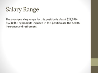 Salary Range
The average salary range for this position is about $22,570-
$62,880. The benefits included in this position are the health
insurance and retirement.
 