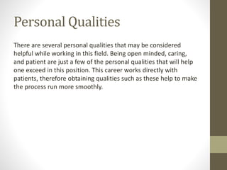Personal Qualities
There are several personal qualities that may be considered
helpful while working in this field. Being open minded, caring,
and patient are just a few of the personal qualities that will help
one exceed in this position. This career works directly with
patients, therefore obtaining qualities such as these help to make
the process run more smoothly.
 