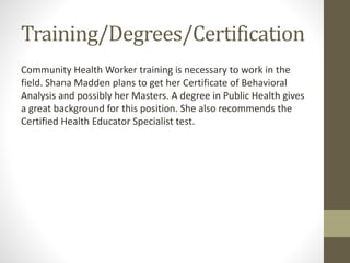 Training/Degrees/Certification
Community Health Worker training is necessary to work in the
field. Shana Madden plans to get her Certificate of Behavioral
Analysis and possibly her Masters. A degree in Public Health gives
a great background for this position. She also recommends the
Certified Health Educator Specialist test.
 