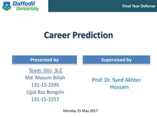 Final Year Defense
Presented by Supervised by
Career Prediction
Team: DIU_3i.C
Md. Masum Billah
131-15-2295
Ujjal Raz Bongshi
131-15-2257
Prof. Dr. Syed Akhter
Hossain
Monday 15 May 2017
 