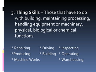 3 . Thing Skills  – Those that have to do with building, maintaining processing, handling equipment or machinery, physical, biological or chemical functions * Repairing * Driving * Inspecting *Producing * Building * Operating * Machine Works * Warehousing 