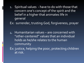 Spiritual values  - have to do with those that concern one’s concept of the spirit and the belief in a higher that animates life in general Ex:  surrender, trusting God, forgiveness, prayer Humanitarian values – are concerned with “other-centered” values that an individual holds as he/she relates to the human community  Ex: justice, helping the poor, protecting children at risk. 