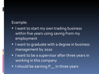 Example:  I want to start my own trading business within five years using saving from my employment I want to graduate with a degree in business management by 2010 I want to be a supervisor after three years in working in this company I should be earning P__ in three years 