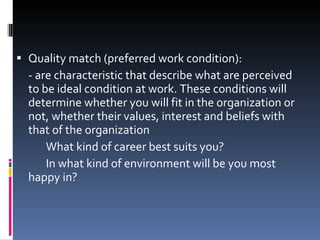 Quality match (preferred work condition): - are characteristic that describe what are perceived to be ideal condition at work. These conditions will determine whether you will fit in the organization or not, whether their values, interest and beliefs with that of the organization What kind of career best suits you? In what kind of environment will be you most happy in? 