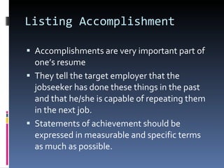 Listing Accomplishment Accomplishments are very important part of one’s resume They tell the target employer that the jobseeker has done these things in the past and that he/she is capable of repeating them in the next job. Statements of achievement should be expressed in measurable and specific terms as much as possible. 