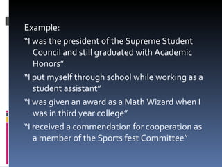 Example: “ I was the president of the Supreme Student Council and still graduated with Academic Honors” “ I put myself through school while working as a student assistant” “ I was given an award as a Math Wizard when I was in third year college” “ I received a commendation for cooperation as a member of the Sports fest Committee” 