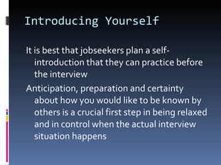 Introducing Yourself It is best that jobseekers plan a self-introduction that they can practice before the interview Anticipation, preparation and certainty about how you would like to be known by others is a crucial first step in being relaxed and in control when the actual interview situation happens 