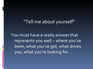 “ Tell me about yourself” You must have a ready answer that represents you well – where you’ve been, what you’ve got, what drives you, what you’re looking for…. 