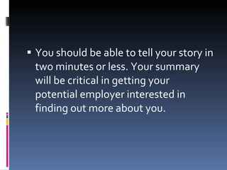 You should be able to tell your story in two minutes or less. Your summary will be critical in getting your potential employer interested in finding out more about you. 
