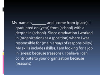 My  name is_______ and I come from (place). I graduated on (year) from (school) with a degree in (school). Since graduation I worked in (organization) as a (position) where I was responsible for (main area/s of responsibility). My skills include (skills). I am looking for a job in (areas) because (reasons). I believe I can contribute to your organization because (reasons) 