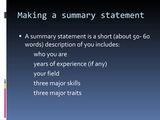 Making a summary statement A summary statement is a short (about 50- 60 words) description of you includes: who you are years of experience (if any) your field three major skills three major traits 