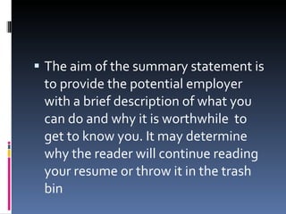 The aim of the summary statement is to provide the potential employer with a brief description of what you can do and why it is worthwhile  to get to know you. It may determine why the reader will continue reading your resume or throw it in the trash bin 