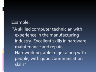 Example: “ A skilled computer technician with experience in the manufacturing industry. Excellent skills in hardware maintenance and repair. Hardworking, able to get along with people, with good communication skills” 