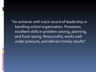 “ An achiever with track record of leadership in handling school organization. Possesses excellent skills in problem solving, planning, and fund raising. Resourceful, works well under pressure, and delivers timely results” 