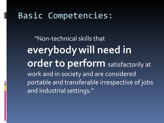Basic Competencies:  “ Non-technical skills that  everybody   will need in order to perform  satisfactorily at work and in society and are considered portable and transferable irrespective of jobs and industrial settings.” 