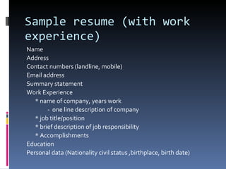 Sample resume (with work experience) Name Address Contact numbers (landline, mobile) Email address Summary statement Work Experience * name of company, years work -  one line description of company * job title/position * brief description of job responsibility * Accomplishments Education Personal data (Nationality civil status ,birthplace, birth date) 