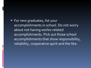 For new graduates, list your accomplishments in school. Do not worry about not having work0-related accomplishments. Pick out those school accomplishments that show responsibility, reliability, cooperative spirit and the like. 