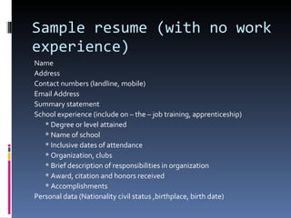 Sample resume (with no work experience) Name Address Contact numbers (landline, mobile) Email Address Summary statement School experience (include on – the – job training, apprenticeship) * Degree or level attained * Name of school * Inclusive dates of attendance * Organization, clubs * Brief description of responsibilities in organization * Award, citation and honors received * Accomplishments Personal data (Nationality civil status ,birthplace, birth date) 