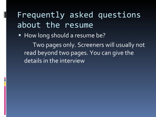 Frequently asked questions about the resume How long should a resume be? Two pages only. Screeners will usually not read beyond two pages. You can give the details in the interview 