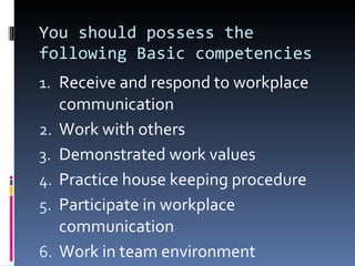 You should possess the following Basic competencies Receive and respond to workplace communication Work with others Demonstrated work values Practice house keeping procedure Participate in workplace communication Work in team environment 