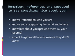 Remember: references are supposed to say something nice about you!  knows (remember) who you are knows you are applying, for what and where know lots about you (provide them w/ your resume) expect to get a call from someone they don’t know 