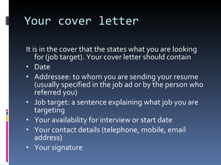 Your cover letter It is in the cover that the states what you are looking for (job target). Your cover letter should contain Date Addressee: to whom you are sending your resume (usually specified in the job ad or by the person who referred you) Job target: a sentence explaining what job you are targeting Your availability for interview or start date Your contact details (telephone, mobile, email address) Your signature 