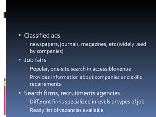 Classified ads newspapers, journals, magazines, etc (widely used by companies) Job fairs Popular, one-site search in accessible venue Provides information about companies and skills requirements Search firms, recruitments agencies Different firms specialized in levels or types of job Ready list of vacancies available 