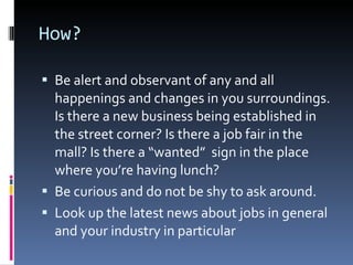 How? Be alert and observant of any and all happenings and changes in you surroundings. Is there a new business being established in the street corner? Is there a job fair in the mall? Is there a “wanted”  sign in the place where you’re having lunch? Be curious and do not be shy to ask around. Look up the latest news about jobs in general and your industry in particular 