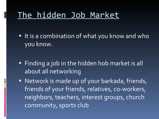 The hidden Job Market It is a combination of what you know and who you know. Finding a job in the hidden hob market is all about all networking Network is made up of your barkada, friends, friends of your friends, relatives, co-workers, neighbors, teachers, interest groups, church community, sports club 