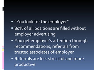 “ You look for the employer” 80% of all positions are filled without employer advertising You get employer’s attention through recommendations, referrals from trusted associates of employer Referrals are less stressful and more productive 
