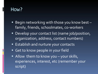 How? Begin networking with those you know best – family, friends, schoolmates, co-workers Develop your contact list (name job/position, organization, address, contact numbers) Establish and nurture your contacts Get to know people in your field Allow  them to know you – your skills, experiences, interest, etc (remember your script) 