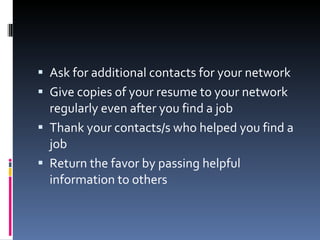 Ask for additional contacts for your network Give copies of your resume to your network regularly even after you find a job Thank your contacts/s who helped you find a job Return the favor by passing helpful information to others 
