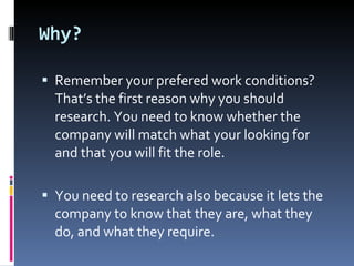 Why? Remember your prefered work conditions? That’s the first reason why you should research. You need to know whether the company will match what your looking for and that you will fit the role. You need to research also because it lets the company to know that they are, what they do, and what they require. 