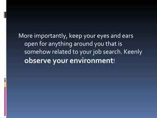More importantly, keep your eyes and ears open for anything around you that is somehow related to your job search. Keenly  observe your environment ! 