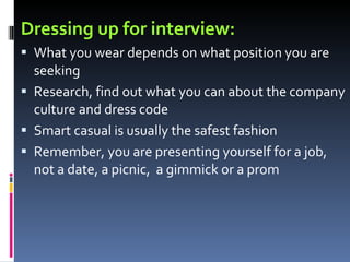 Dressing up for interview: What you wear depends on what position you are seeking Research, find out what you can about the company culture and dress code Smart casual is usually the safest fashion Remember, you are presenting yourself for a job, not a date, a picnic,  a gimmick or a prom 