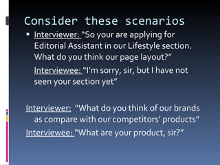 Consider these scenarios Interviewer:  “So your are applying for Editorial Assistant in our Lifestyle section. What do you think our page layout?” Interviewee:  “I’m sorry, sir, but I have not seen your section yet” Interviewer:   “What do you think of our brands as compare with our competitors’ products” Interviewee:  “What are your product, sir?” 