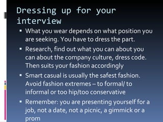 Dressing up for your interview What you wear depends on what position you are seeking. You have to dress the part. Research, find out what you can about you can about the company culture, dress code. Then suits your fashion accordingly Smart casual is usually the safest fashion. Avoid fashion extremes – to formal/ to informal or too hip/too conservative Remember: you are presenting yourself for a job, not a date, not a picnic, a gimmick or a prom 
