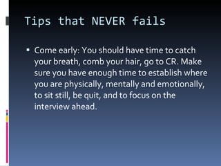 Tips that NEVER fails Come early: You should have time to catch your breath, comb your hair, go to CR. Make sure you have enough time to establish where you are physically, mentally and emotionally, to sit still, be quit, and to focus on the interview ahead. 