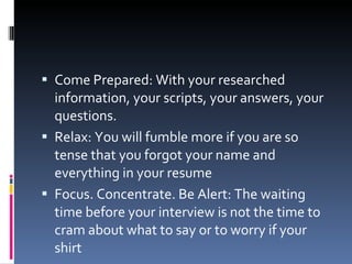 Come Prepared: With your researched information, your scripts, your answers, your questions. Relax: You will fumble more if you are so tense that you forgot your name and everything in your resume Focus. Concentrate. Be Alert: The waiting time before your interview is not the time to cram about what to say or to worry if your shirt 