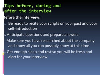 Tips before, during and  after the interview Before the interview: Be ready to recite your scripts on your past and your self-introduction 2. Anticipate questions and prepare answers 3. Make sure you have researched about the company and know all you can possibly know at this time 4. Get enough sleep and rest so you will be fresh and alert for your interview 