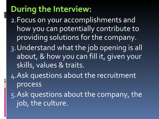 During the Interview: Focus on your accomplishments and how you can potentially contribute to providing solutions for the company. Understand what the job opening is all about, & how you can fill it, given your skills, values & traits. Ask questions about the recruitment process Ask questions about the company, the job, the culture. 