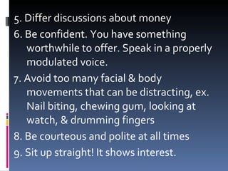 5. Differ discussions about money 6. Be confident. You have something worthwhile to offer. Speak in a properly modulated voice. 7. Avoid too many facial & body movements that can be distracting, ex. Nail biting, chewing gum, looking at watch, & drumming fingers 8. Be courteous and polite at all times 9. Sit up straight! It shows interest. 
