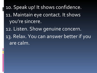 10. Speak up! It shows confidence. 11. Maintain eye contact. It shows you’re sincere. 12. Listen. Show genuine concern. 13. Relax. You can answer better if you are calm.  